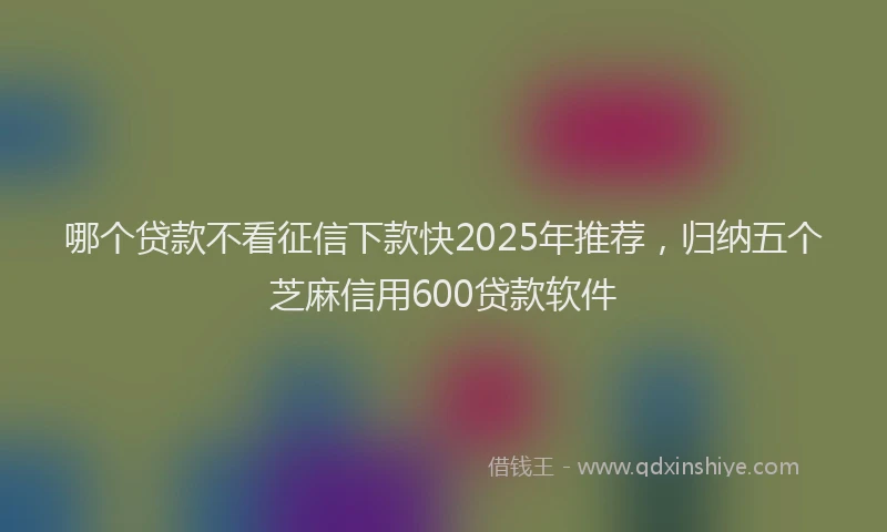 哪个贷款不看征信下款快2025年推荐，归纳五个芝麻信用600贷款软件