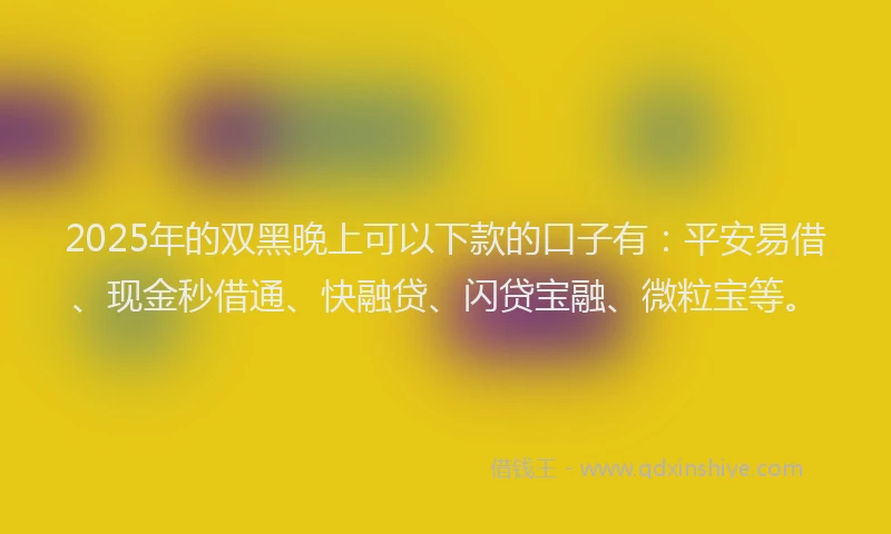 2025年的双黑晚上可以下款的口子有：平安易借、现金秒借通、快融贷、闪贷宝融、微粒宝等。