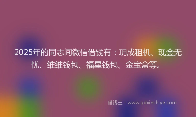2025年的同志间微信借钱有：玥成租机、现金无忧、维维钱包、福星钱包、金宝盒等。