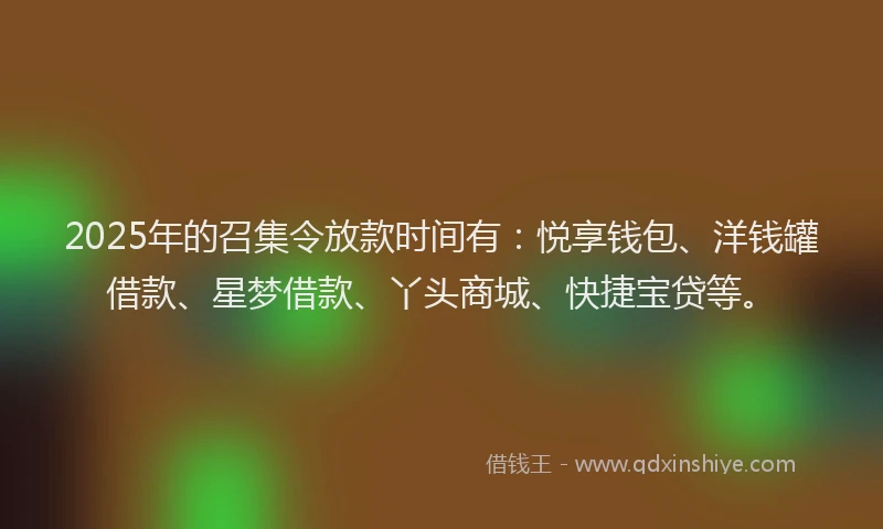 2025年的召集令放款时间有：悦享钱包、洋钱罐借款、星梦借款、丫头商城、快捷宝贷等。