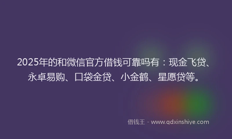 2025年的和微信官方借钱可靠吗有：现金飞贷、永卓易购、口袋金贷、小金鹤、星愿贷等。