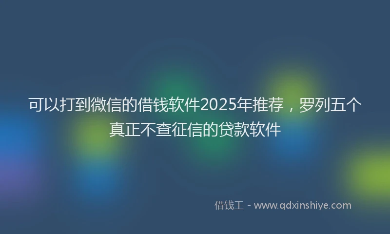 可以打到微信的借钱软件2025年推荐，罗列五个真正不查征信的贷款软件