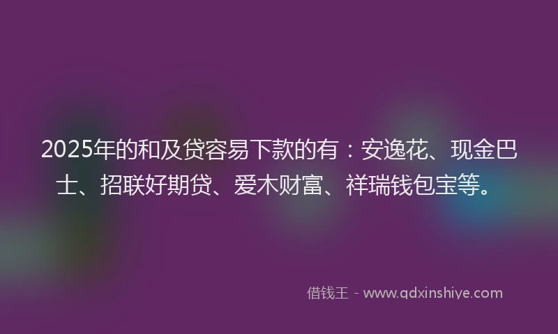 2025年的和及贷容易下款的有：安逸花、现金巴士、招联好期贷、爱木财富、祥瑞钱包宝等。