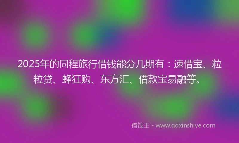 2025年的同程旅行借钱能分几期有：速借宝、粒粒贷、蜂狂购、东方汇、借款宝易融等。