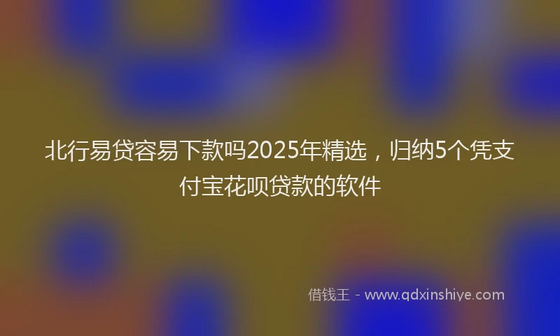 北行易贷容易下款吗2025年精选，归纳5个凭支付宝花呗贷款的软件