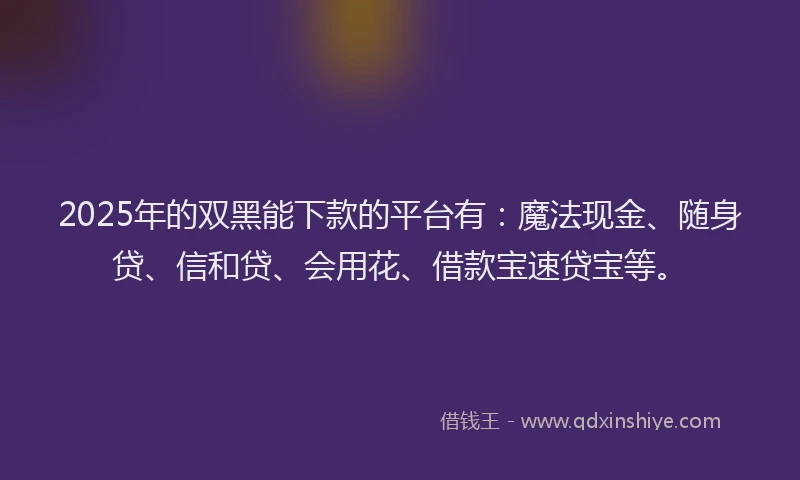 2025年的双黑能下款的平台有：魔法现金、随身贷、信和贷、会用花、借款宝速贷宝等。