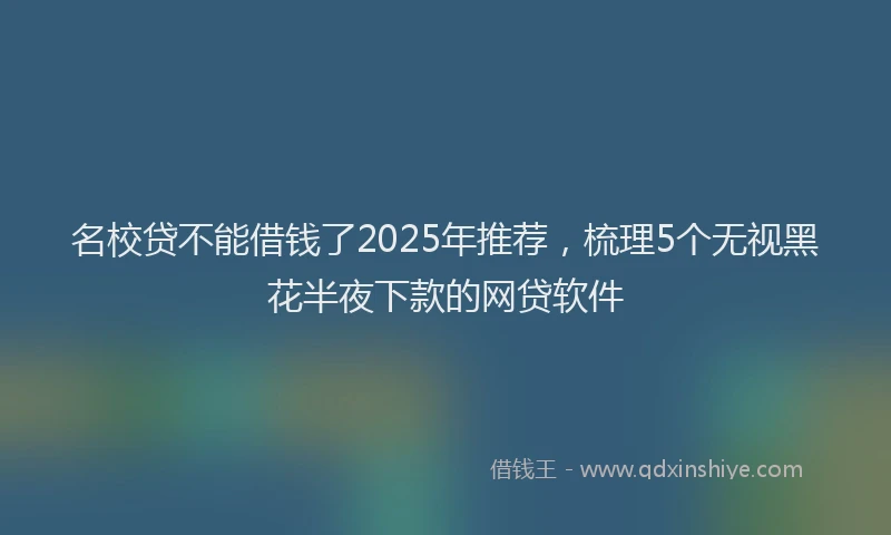 名校贷不能借钱了2025年推荐，梳理5个无视黑花半夜下款的网贷软件