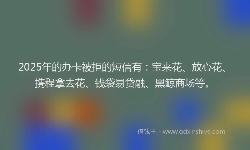 2025年的办卡被拒的短信有：宝来花、放心花、携程拿去花、钱袋易贷融、黑鲸商场等。