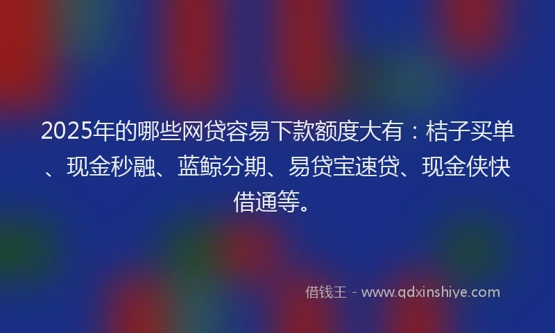 2025年的哪些网贷容易下款额度大有：桔子买单、现金秒融、蓝鲸分期、易贷宝速贷、现金侠快借通等。