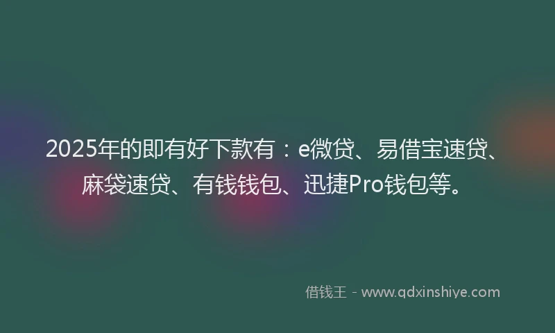 2025年的即有好下款有：e微贷、易借宝速贷、麻袋速贷、有钱钱包、迅捷Pro钱包等。