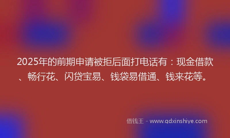 2025年的前期申请被拒后面打电话有：现金借款、畅行花、闪贷宝易、钱袋易借通、钱来花等。