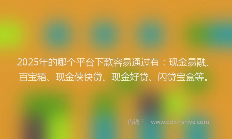 2025年的哪个平台下款容易通过有：现金易融、百宝箱、现金侠快贷、现金好贷、闪贷宝盒等。