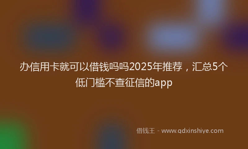 办信用卡就可以借钱吗吗2025年推荐，汇总5个低门槛不查征信的app