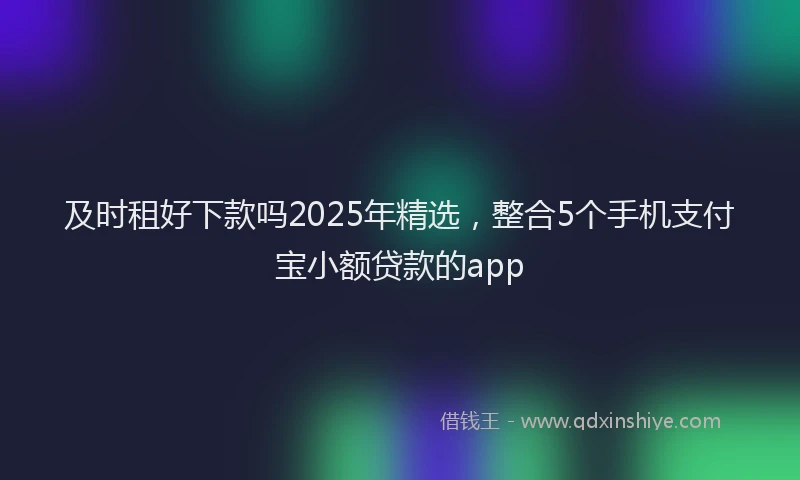 及时租好下款吗2025年精选，整合5个手机支付宝小额贷款的app
