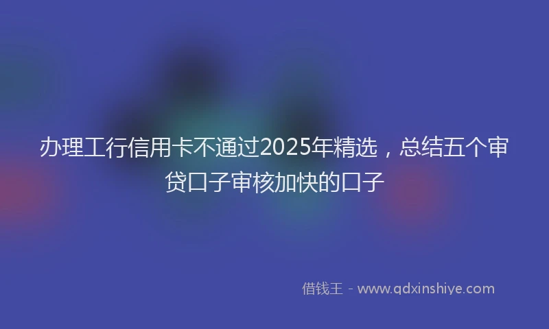 办理工行信用卡不通过2025年精选，总结五个审贷口子审核加快的口子