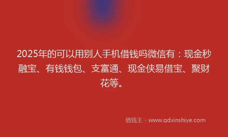 2025年的可以用别人手机借钱吗微信有：现金秒融宝、有钱钱包、支富通、现金侠易借宝、聚财花等。