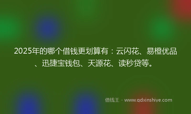 2025年的哪个借钱更划算有：云闪花、易橙优品、迅捷宝钱包、天源花、读秒贷等。