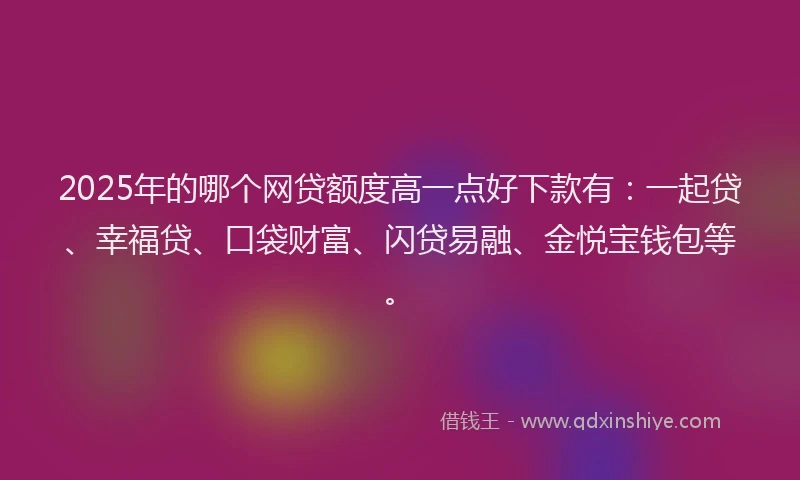 2025年的哪个网贷额度高一点好下款有：一起贷、幸福贷、口袋财富、闪贷易融、金悦宝钱包等。