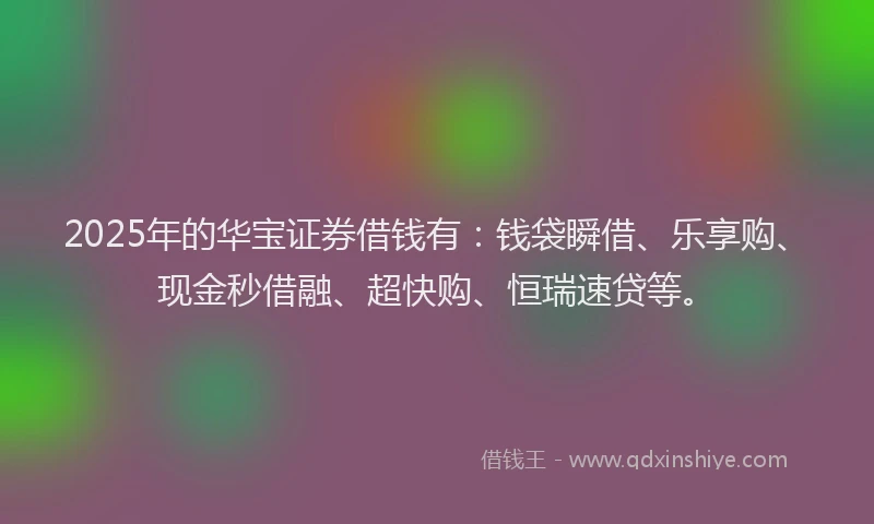 2025年的华宝证券借钱有：钱袋瞬借、乐享购、现金秒借融、超快购、恒瑞速贷等。