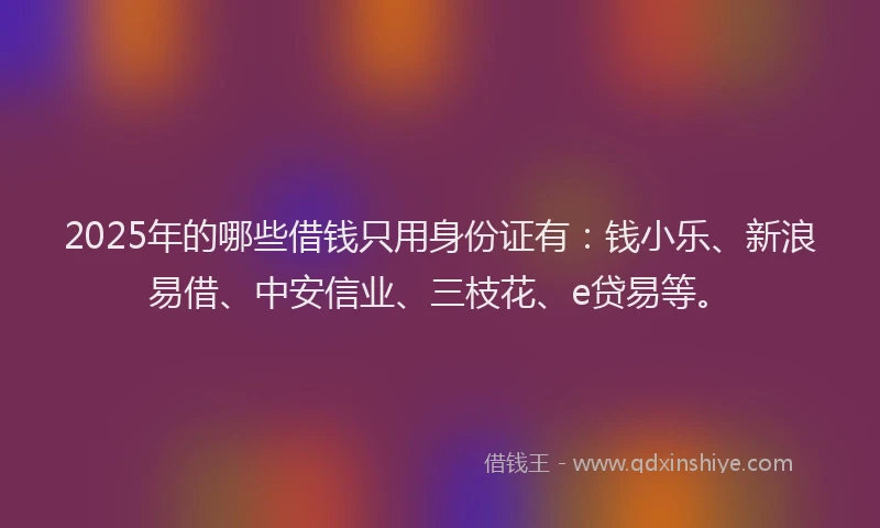 2025年的哪些借钱只用身份证有：钱小乐、新浪易借、中安信业、三枝花、e贷易等。