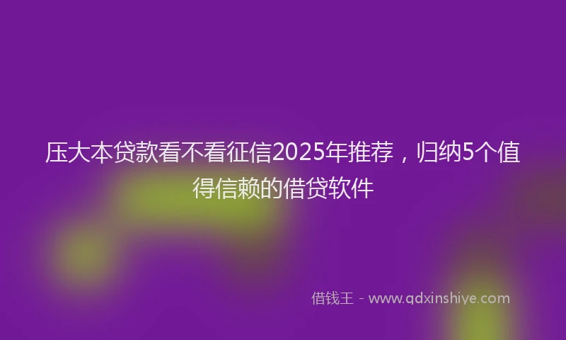压大本贷款看不看征信2025年推荐，归纳5个值得信赖的借贷软件