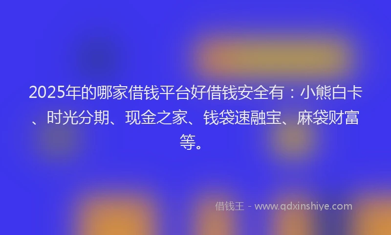 2025年的哪家借钱平台好借钱安全有：小熊白卡、时光分期、现金之家、钱袋速融宝、麻袋财富等。