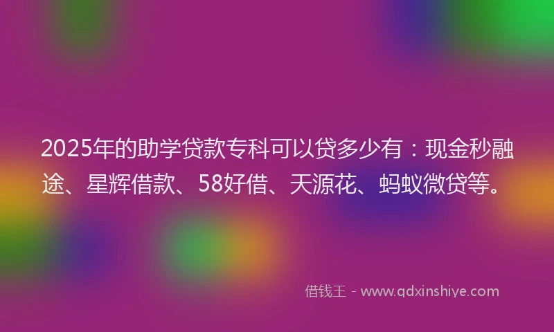 2025年的助学贷款专科可以贷多少有：现金秒融途、星辉借款、58好借、天源花、蚂蚁微贷等。