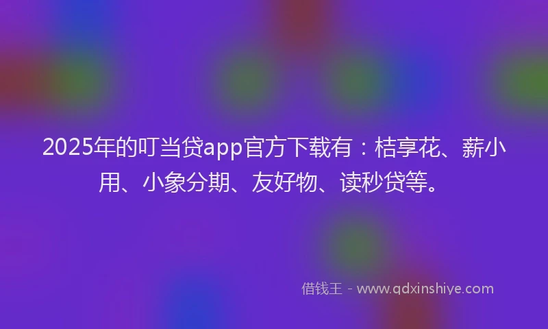 2025年的叮当贷app官方下载有：桔享花、薪小用、小象分期、友好物、读秒贷等。