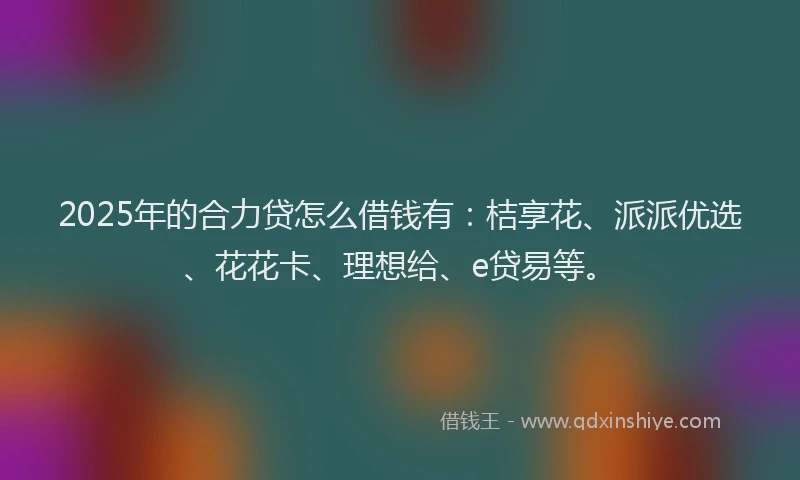 2025年的合力贷怎么借钱有：桔享花、派派优选、花花卡、理想给、e贷易等。
