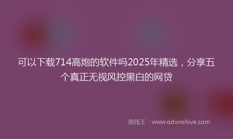 可以下载714高炮的软件吗2025年精选，分享五个真正无视风控黑白的网贷