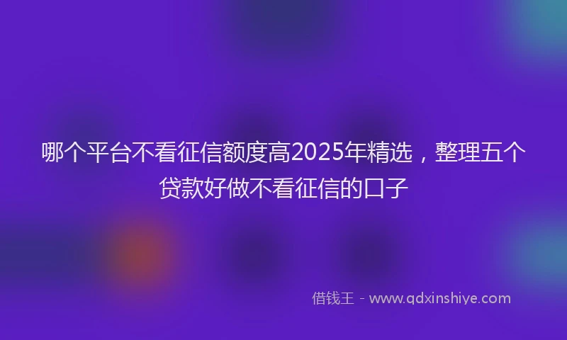 哪个平台不看征信额度高2025年精选，整理五个贷款好做不看征信的口子