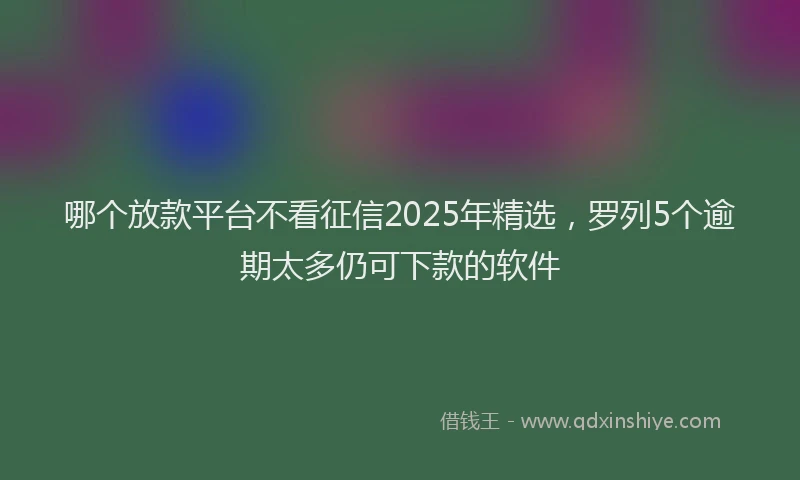 哪个放款平台不看征信2025年精选，罗列5个逾期太多仍可下款的软件