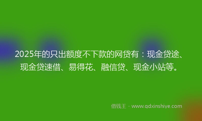 2025年的只出额度不下款的网贷有：现金贷途、现金贷速借、易得花、融信贷、现金小站等。