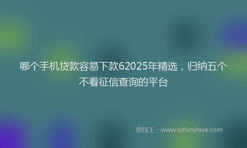 哪个手机贷款容易下款62025年精选，归纳五个不看征信查询的平台