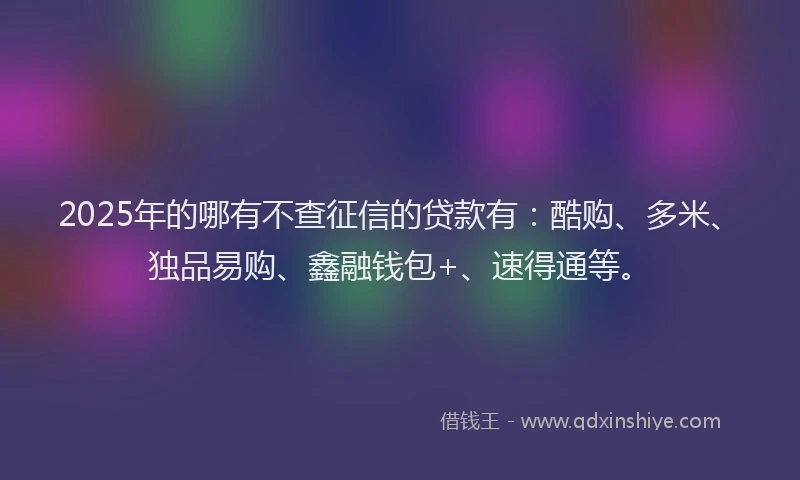 2025年的哪有不查征信的贷款有：酷购、多米、独品易购、鑫融钱包+、速得通等。