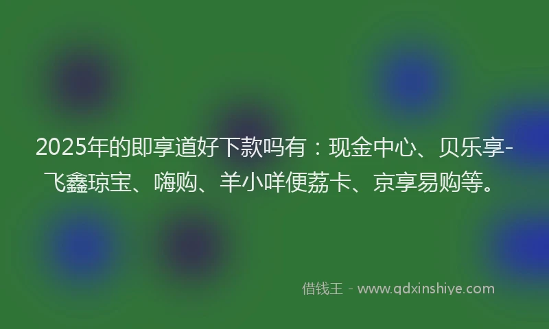 2025年的即享道好下款吗有：现金中心、贝乐享-飞鑫琼宝、嗨购、羊小咩便荔卡、京享易购等。