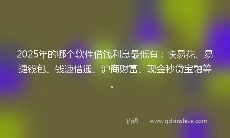 2025年的哪个软件借钱利息最低有：快易花、易捷钱包、钱速借通、沪商财富、现金秒贷宝融等。