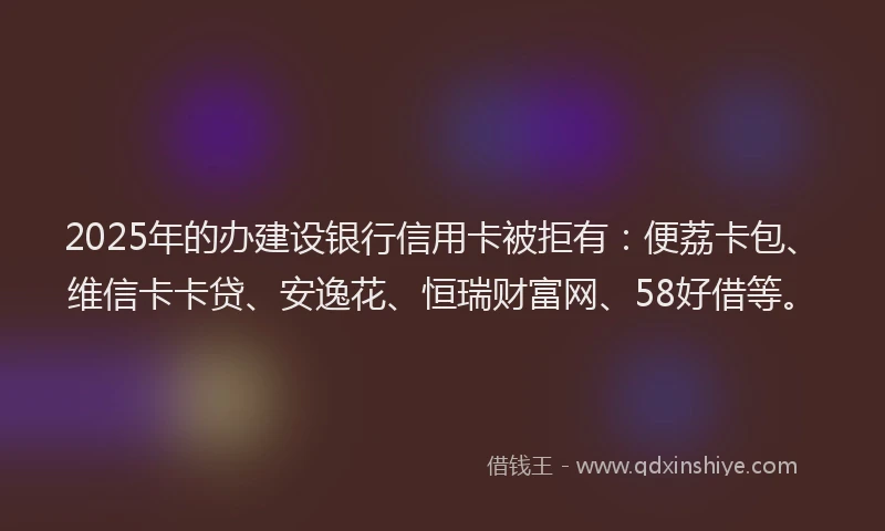 2025年的办建设银行信用卡被拒有：便荔卡包、维信卡卡贷、安逸花、恒瑞财富网、58好借等。