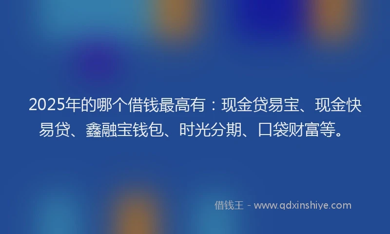 2025年的哪个借钱最高有：现金贷易宝、现金快易贷、鑫融宝钱包、时光分期、口袋财富等。