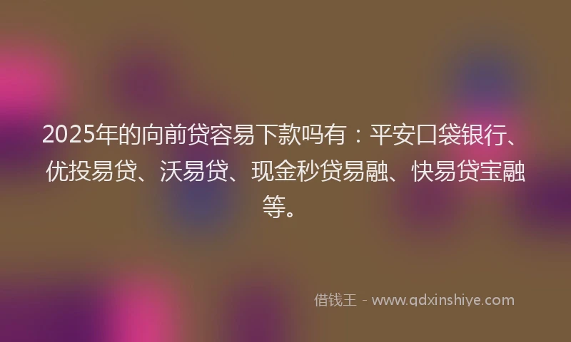 2025年的向前贷容易下款吗有：平安口袋银行、优投易贷、沃易贷、现金秒贷易融、快易贷宝融等。