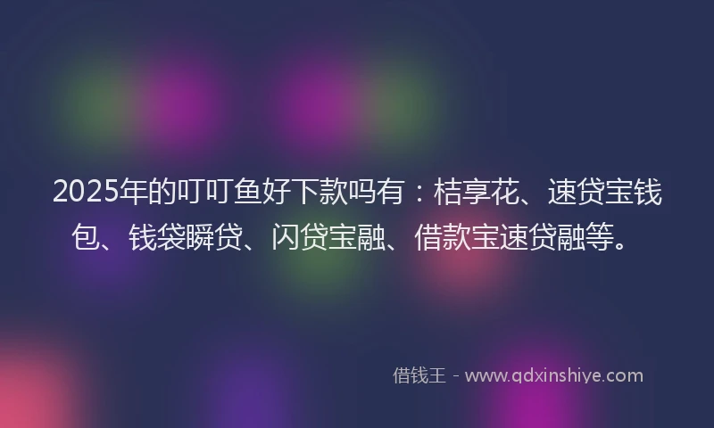 2025年的叮叮鱼好下款吗有：桔享花、速贷宝钱包、钱袋瞬贷、闪贷宝融、借款宝速贷融等。