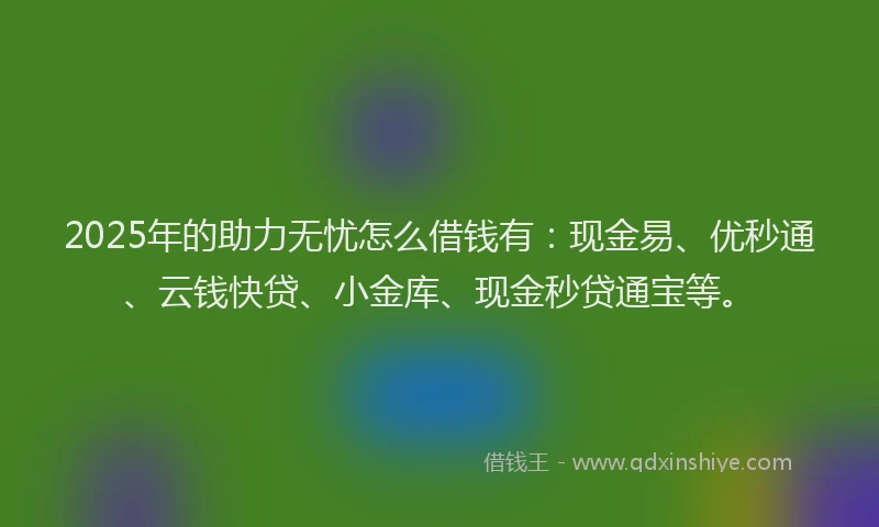 2025年的助力无忧怎么借钱有：现金易、优秒通、云钱快贷、小金库、现金秒贷通宝等。