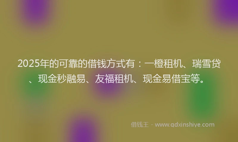 2025年的可靠的借钱方式有：一橙租机、瑞雪贷、现金秒融易、友福租机、现金易借宝等。