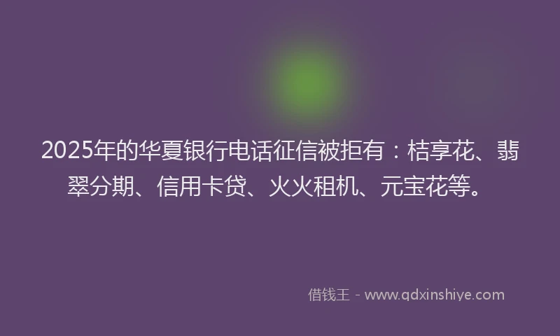 2025年的华夏银行电话征信被拒有：桔享花、翡翠分期、信用卡贷、火火租机、元宝花等。