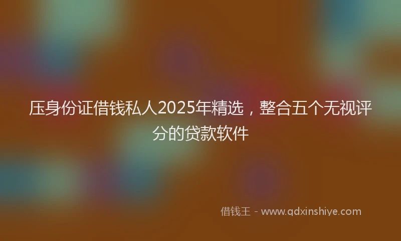 压身份证借钱私人2025年精选，整合五个无视评分的贷款软件