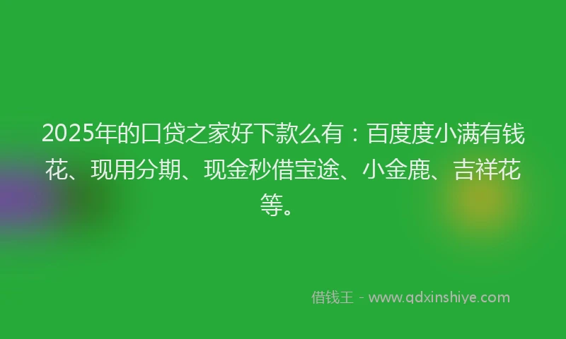 2025年的口贷之家好下款么有：百度度小满有钱花、现用分期、现金秒借宝途、小金鹿、吉祥花等。