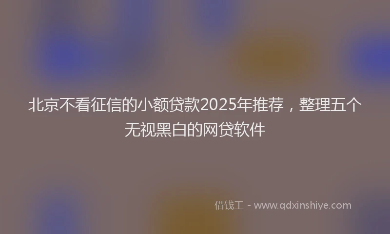 北京不看征信的小额贷款2025年推荐，整理五个无视黑白的网贷软件
