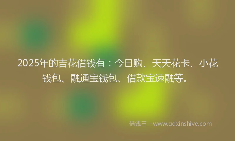 2025年的吉花借钱有：今日购、天天花卡、小花钱包、融通宝钱包、借款宝速融等。