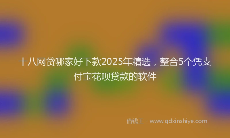 十八网贷哪家好下款2025年精选，整合5个凭支付宝花呗贷款的软件