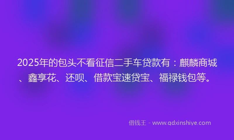 2025年的包头不看征信二手车贷款有：麒麟商城、鑫享花、还呗、借款宝速贷宝、福禄钱包等。